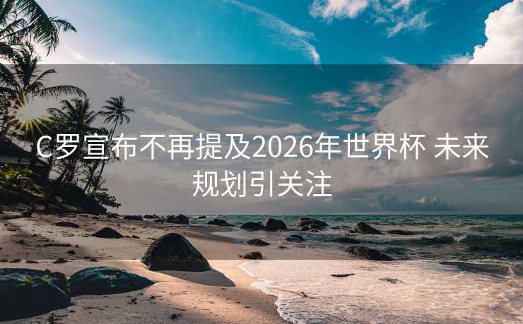 C罗宣布不再提及2026年世界杯 未来规划引关注