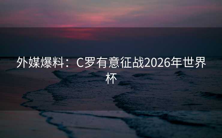 外媒爆料：C罗有意征战2026年世界杯