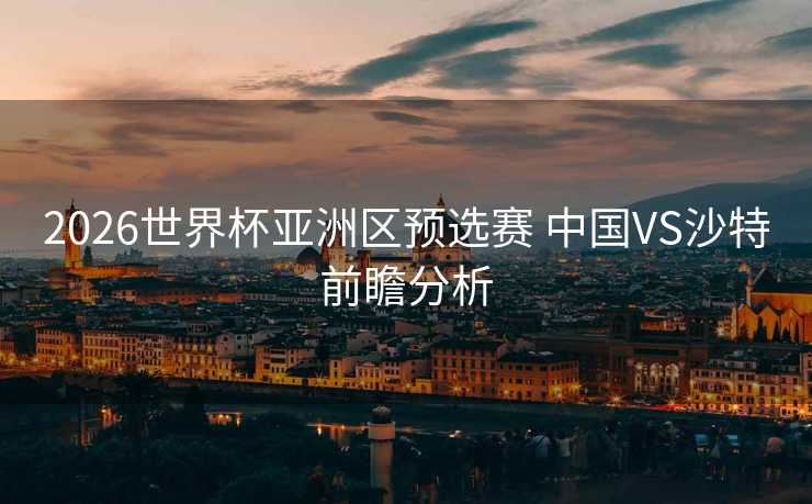 2026世界杯亚洲区预选赛 中国VS沙特前瞻分析 2026世界杯亚洲区预选赛 中国VS沙特前瞻分析