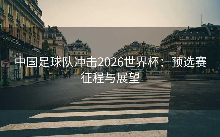 中国足球队冲击2026世界杯:预选赛征程与展望 中国足球队冲击2026世界杯:预选赛征程与展望